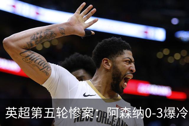 英超第五轮惨案：阿森纳0-3爆冷，连胜终结引争议